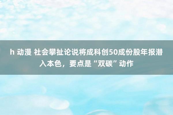 h 动漫 社会攀扯论说将成科创50成份股年报潜入本色，要点是“双碳”动作