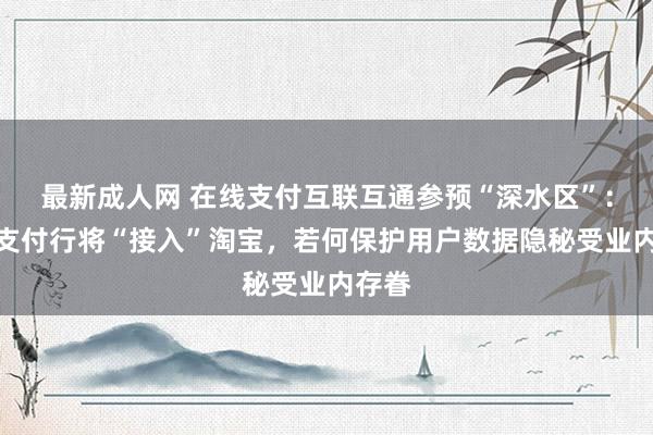 最新成人网 在线支付互联互通参预“深水区”：微信支付行将“接入”淘宝，若何保护用户数据隐秘受业内存眷