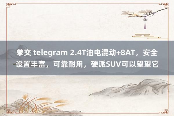 拳交 telegram 2.4T油电混动+8AT，安全设置丰富，可靠耐用，硬派SUV可以望望它