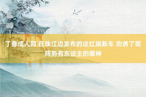 丁香成人网 在珠江边发布的这红旗新车 劝诱了现阵势有东谈主的眼神