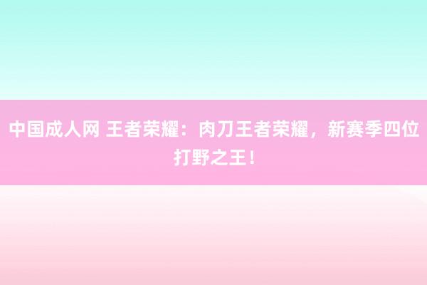 中国成人网 王者荣耀：肉刀王者荣耀，新赛季四位打野之王！