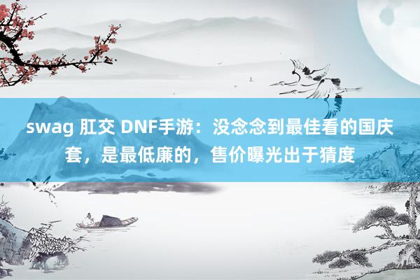 swag 肛交 DNF手游：没念念到最佳看的国庆套，是最低廉的，售价曝光出于猜度