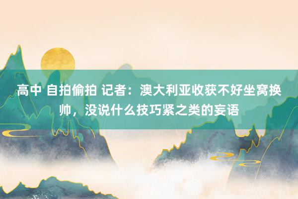 高中 自拍偷拍 记者：澳大利亚收获不好坐窝换帅，没说什么技巧紧之类的妄语