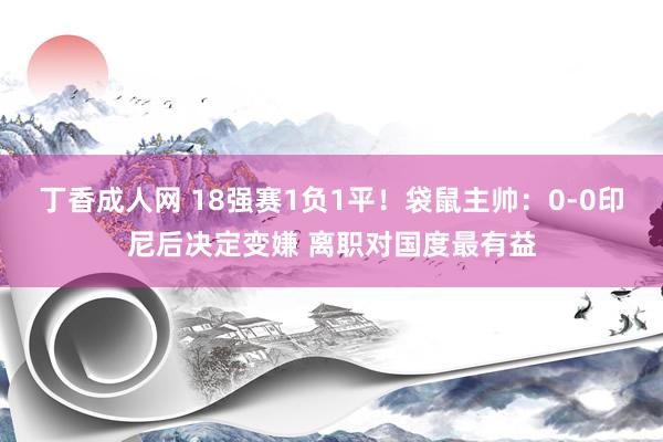 丁香成人网 18强赛1负1平！袋鼠主帅：0-0印尼后决定变嫌 离职对国度最有益