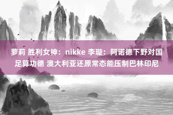 萝莉 胜利女神：nikke 李璇：阿诺德下野对国足算功德 澳大利亚还原常态能压制巴林印尼