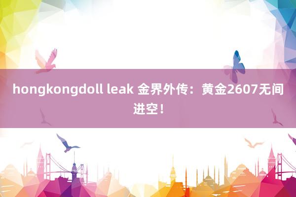 hongkongdoll leak 金界外传：黄金2607无间进空！