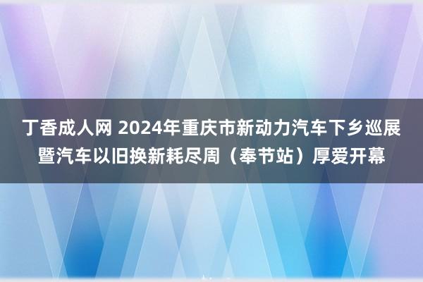 丁香成人网 2024年重庆市新动力汽车下乡巡展暨汽车以旧换新耗尽周（奉节站）厚爱开幕