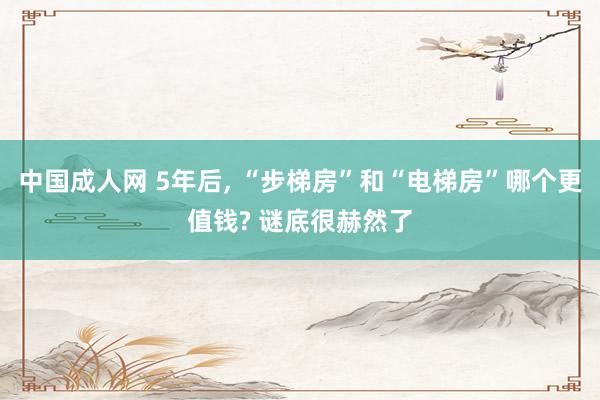 中国成人网 5年后， “步梯房”和“电梯房”哪个更值钱? 谜底很赫然了