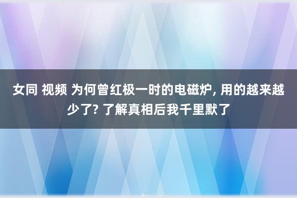 女同 视频 为何曾红极一时的电磁炉， 用的越来越少了? 了解真相后我千里默了