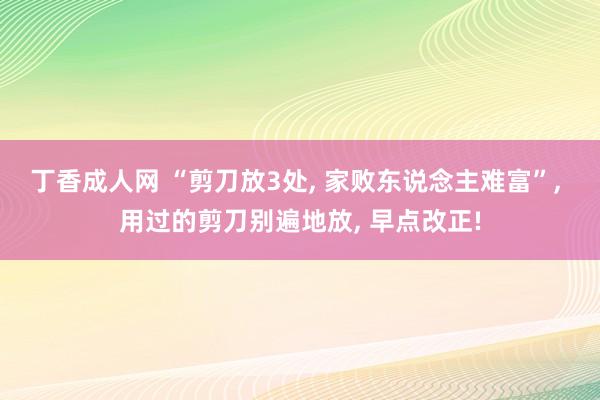 丁香成人网 “剪刀放3处， 家败东说念主难富”， 用过的剪刀别遍地放， 早点改正!