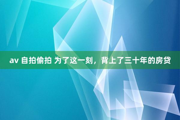 av 自拍偷拍 为了这一刻，背上了三十年的房贷