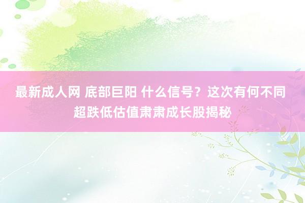 最新成人网 底部巨阳 什么信号？这次有何不同 超跌低估值肃肃成长股揭秘