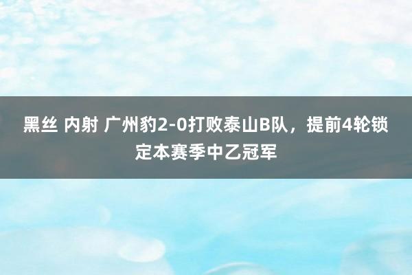 黑丝 内射 广州豹2-0打败泰山B队，提前4轮锁定本赛季中乙冠军