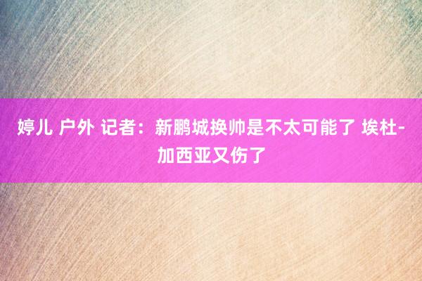 婷儿 户外 记者：新鹏城换帅是不太可能了 埃杜-加西亚又伤了