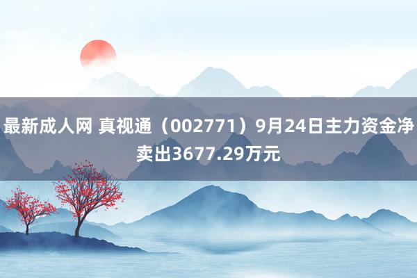 最新成人网 真视通（002771）9月24日主力资金净卖出3677.29万元