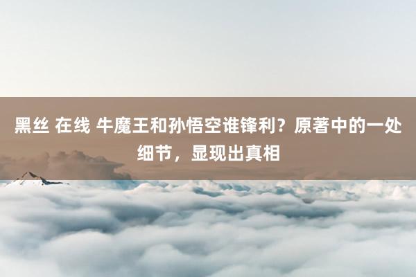 黑丝 在线 牛魔王和孙悟空谁锋利？原著中的一处细节，显现出真相