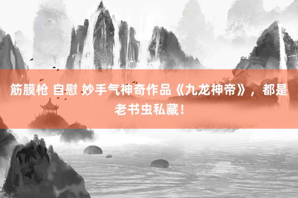 筋膜枪 自慰 妙手气神奇作品《九龙神帝》，都是老书虫私藏！