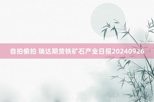 自拍偷拍 瑞达期货铁矿石产业日报20240926