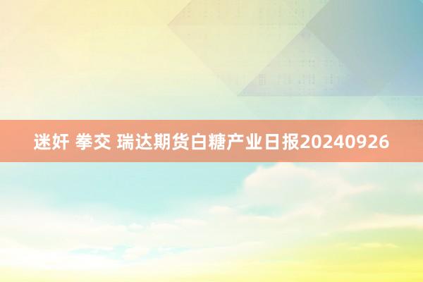 迷奸 拳交 瑞达期货白糖产业日报20240926