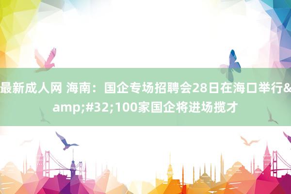 最新成人网 海南：国企专场招聘会28日在海口举行&#32;100家国企将进场揽才