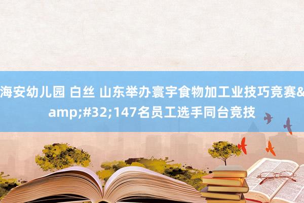 海安幼儿园 白丝 山东举办寰宇食物加工业技巧竞赛&#32;147名员工选手同台竞技