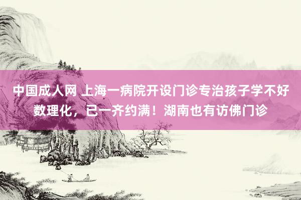 中国成人网 上海一病院开设门诊专治孩子学不好数理化，已一齐约满！湖南也有访佛门诊