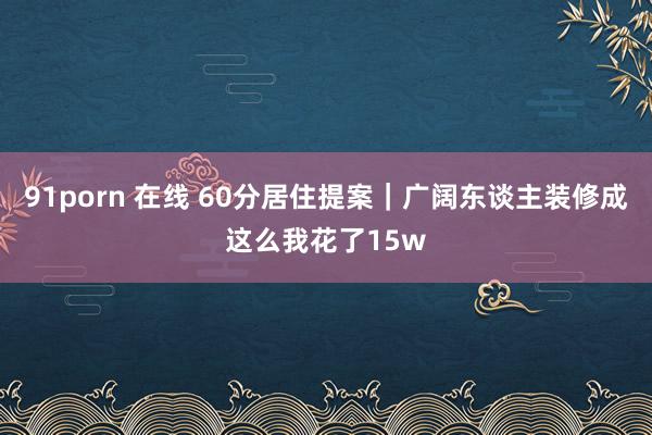 91porn 在线 60分居住提案｜广阔东谈主装修成这么我花了15w