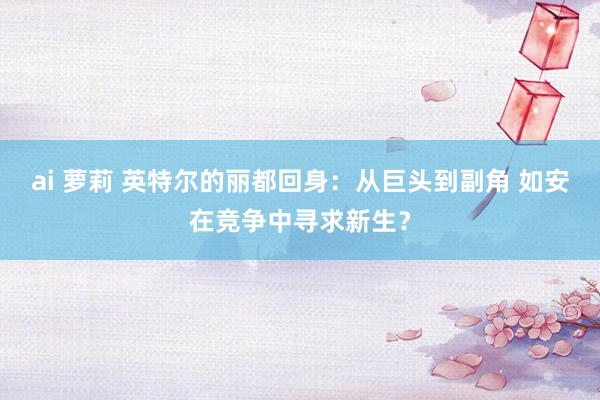 ai 萝莉 英特尔的丽都回身：从巨头到副角 如安在竞争中寻求新生？