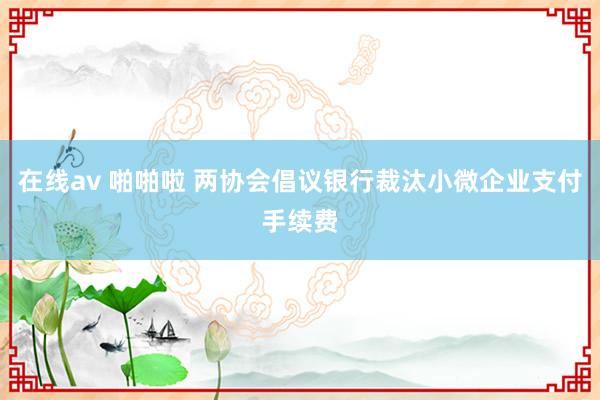 在线av 啪啪啦 两协会倡议银行裁汰小微企业支付手续费