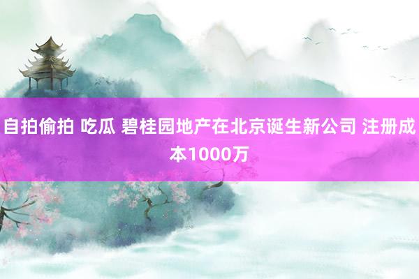 自拍偷拍 吃瓜 碧桂园地产在北京诞生新公司 注册成本1000万