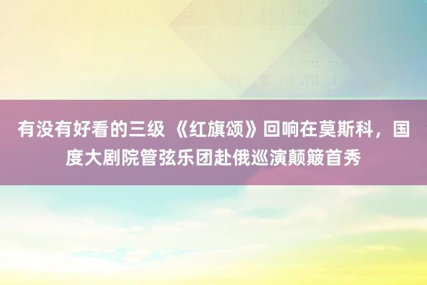 有没有好看的三级 《红旗颂》回响在莫斯科，国度大剧院管弦乐团赴俄巡演颠簸首秀