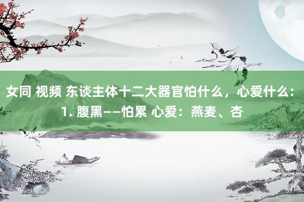 女同 视频 东谈主体十二大器官怕什么，心爱什么: 1. 腹黑——怕累 心爱：燕麦、杏