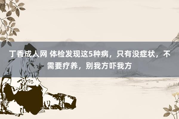 丁香成人网 体检发现这5种病，只有没症状，不需要疗养，别我方吓我方