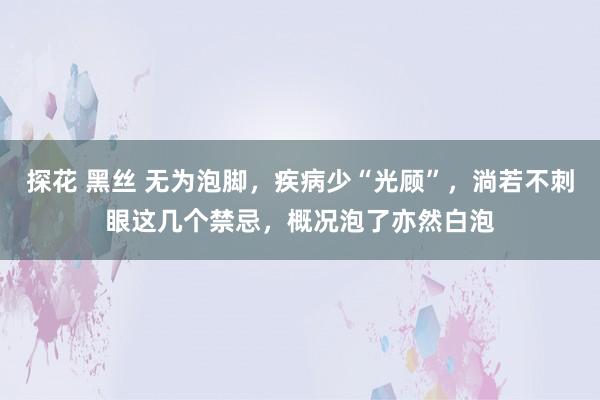 探花 黑丝 无为泡脚，疾病少“光顾”，淌若不刺眼这几个禁忌，概况泡了亦然白泡