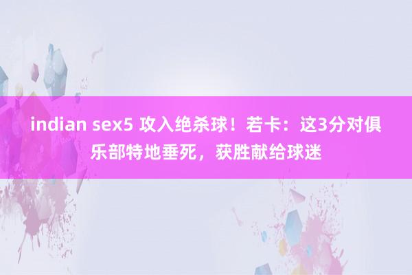 indian sex5 攻入绝杀球！若卡：这3分对俱乐部特地垂死，获胜献给球迷