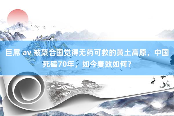 巨屌 av 被聚合国觉得无药可救的黄土高原，中国死磕70年，如今奏效如何？