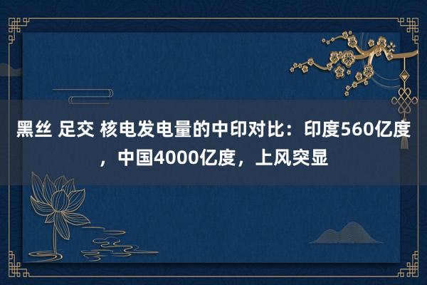 黑丝 足交 核电发电量的中印对比：印度560亿度，中国4000亿度，上风突显