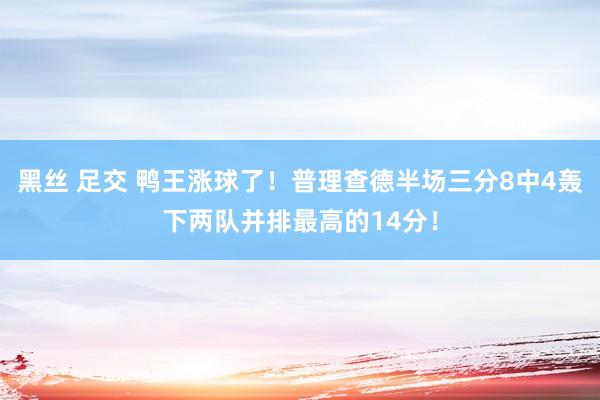 黑丝 足交 鸭王涨球了！普理查德半场三分8中4轰下两队并排最高的14分！