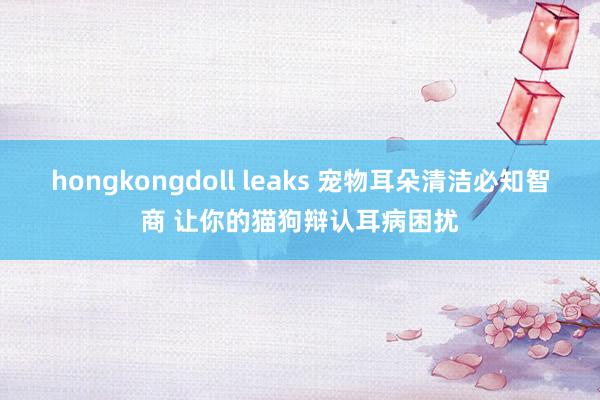 hongkongdoll leaks 宠物耳朵清洁必知智商 让你的猫狗辩认耳病困扰