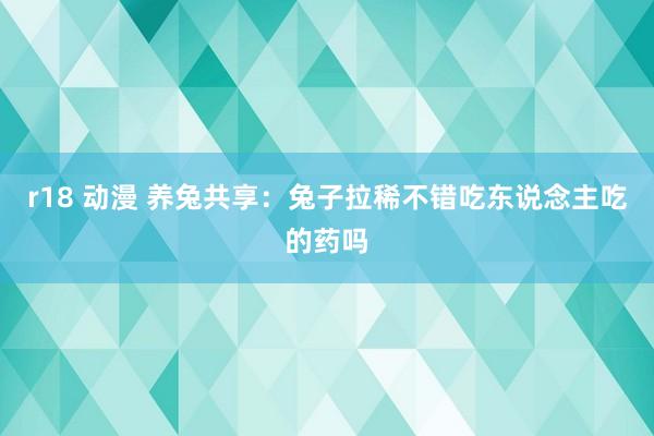 r18 动漫 养兔共享：兔子拉稀不错吃东说念主吃的药吗