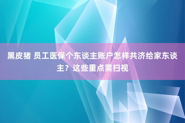 黑皮猪 员工医保个东谈主账户怎样共济给家东谈主？这些重点需扫视