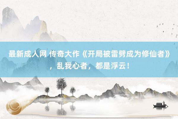 最新成人网 传奇大作《开局被雷劈成为修仙者》，乱我心者，都是浮云！