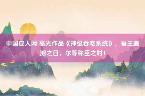 中国成人网 高光作品《神级吞吃系统》，吾王追溯之日，尔等称臣之时！