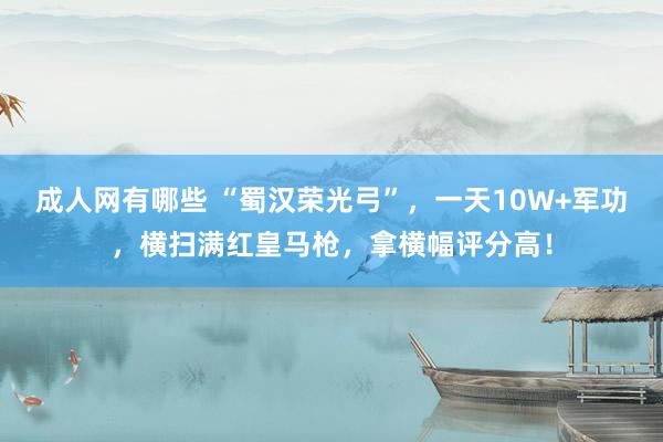 成人网有哪些 “蜀汉荣光弓”，一天10W+军功，横扫满红皇马枪，拿横幅评分高！