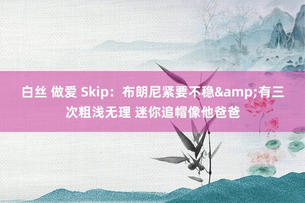 白丝 做爱 Skip：布朗尼紧要不稳&有三次粗浅无理 迷你追帽像他爸爸