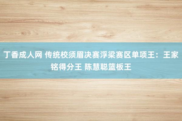 丁香成人网 传统校须眉决赛浮梁赛区单项王：王家铭得分王 陈慧聪篮板王