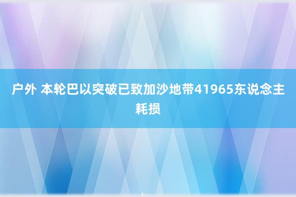 户外 本轮巴以突破已致加沙地带41965东说念主耗损