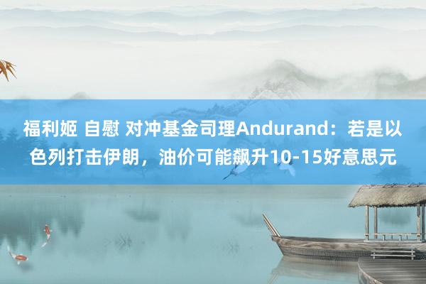 福利姬 自慰 对冲基金司理Andurand：若是以色列打击伊朗，油价可能飙升10-15好意思元