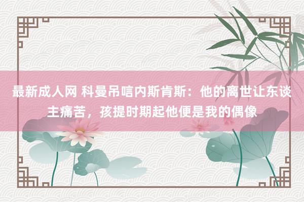 最新成人网 科曼吊唁内斯肯斯：他的离世让东谈主痛苦，孩提时期起他便是我的偶像