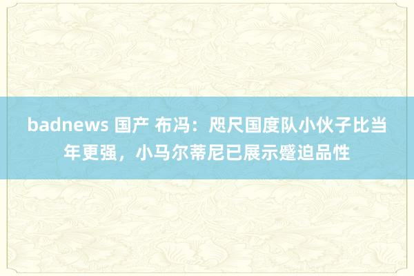 badnews 国产 布冯：咫尺国度队小伙子比当年更强，小马尔蒂尼已展示蹙迫品性